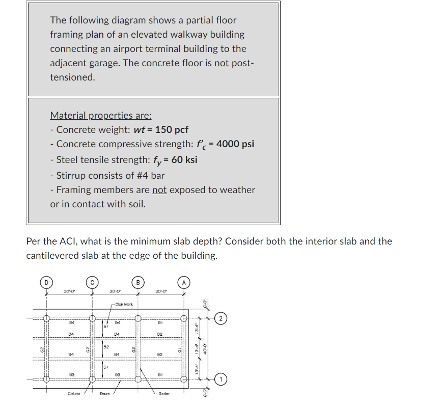 The following diagram shows a partial floor
framing plan of an elevated walkway building
connecting an airport terminal building to the
adjacent garage. The concrete floor is not post-
tensioned.
Material properties are:
- Concrete weight: wt = 150 pcf
- Concrete compressive strength: f'c = 4000 psi
- Steel tensile strength: fy = 60 ksi
- Stirrup consists of #4 bar
- Framing members are not exposed to weather
or in contact with soil.
Per the ACI, what is the minimum slab depth? Consider both the interior slab and the
cantilevered slab at the edge of the building.
30-0¹
B4
B4
B4
83
Column
52
SI
30-0
-Sab Mark
Dean-
B4
B4
B4
83
B
30-0¹
BI
B2
B2
BI
-Girder
12
A
1
3-4
Ei
13:4
05
40-0
to
2