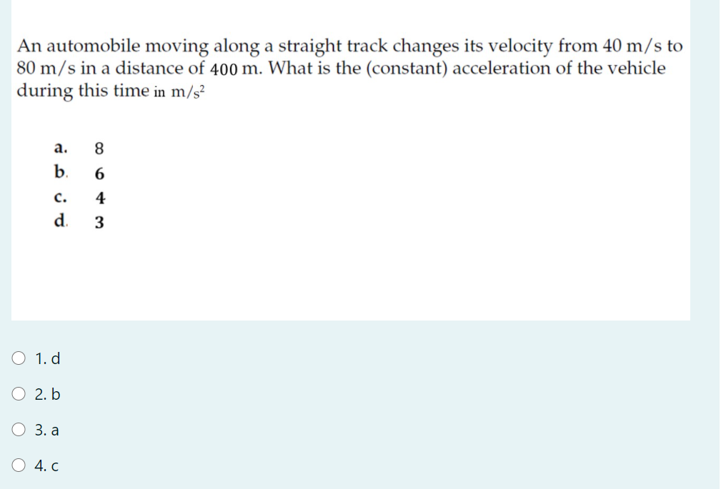 An automobile moving along a straight track changes its velocity from 40 m/s to
80 m/s in a distance of 400 m. What is the (constant) acceleration of the vehicle
during this time in m/s?
а.
b.
с.
4
d.
3
O 1. d
O 2. b
О 3.а
О 4. с
