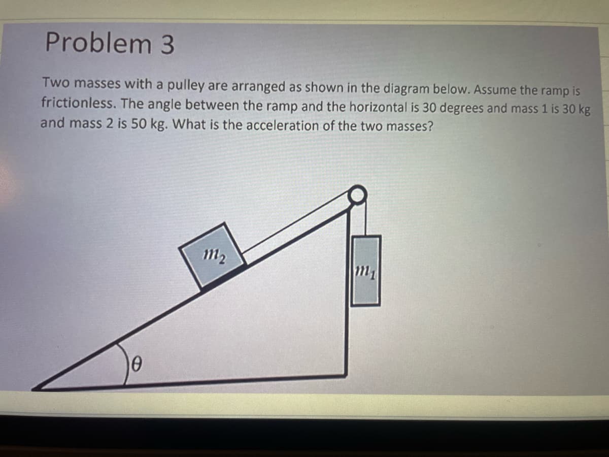 Problem
3
Two masses with a pulley are arranged as shown in the diagram below. Assume the ramp is
frictionless. The angle between the ramp and the horizontal is 30 degrees and mass 1 is 30 kg
and mass 2 is 50 kg. What is the acceleration of the two masses?
0
m₂