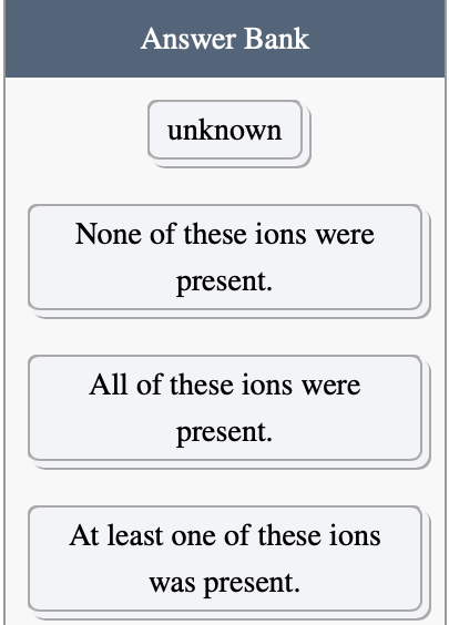 Answer Bank
unknown
None of these ions were
present.
All of these ions were
present.
At least one of these ions
was present.