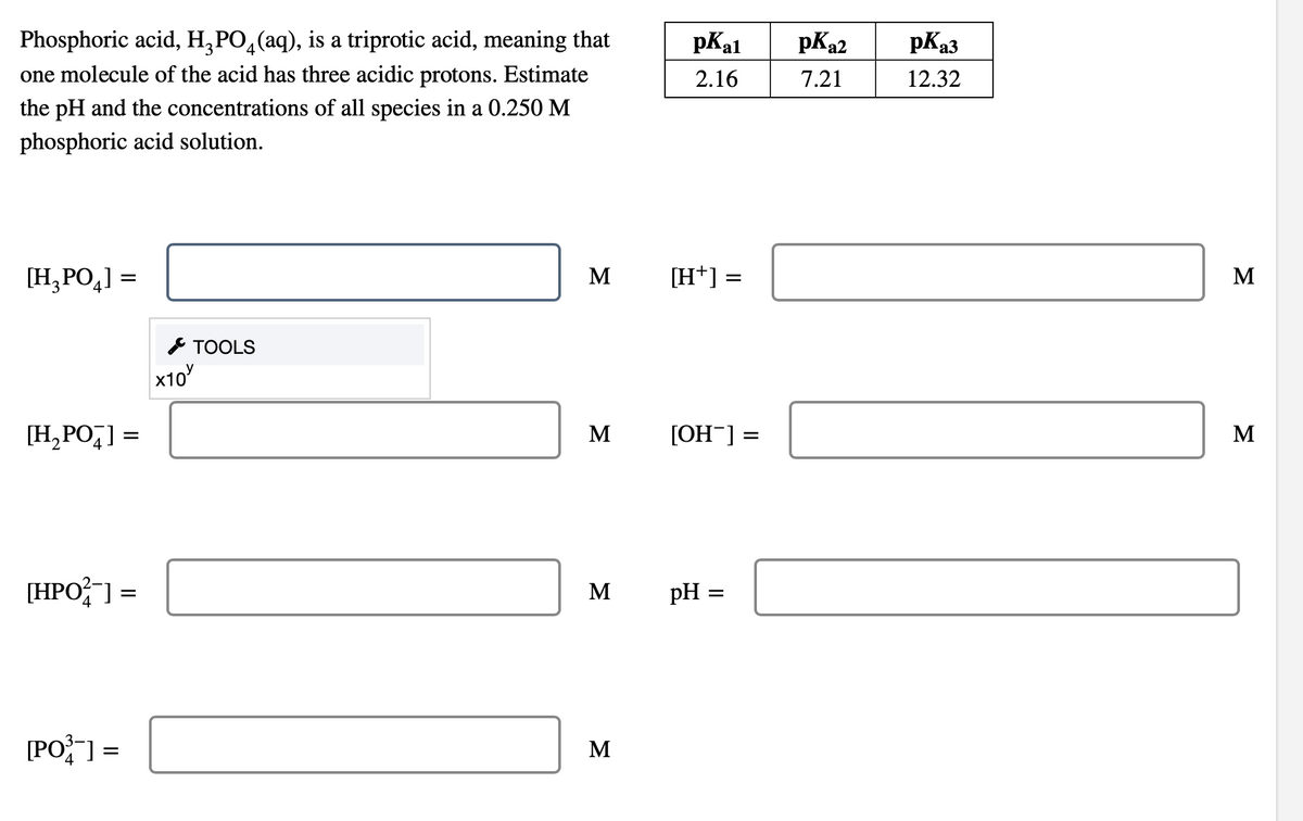 Phosphoric acid, H₂PO₂(aq), is a triprotic acid, meaning that
one molecule of the acid has three acidic protons. Estimate
the pH and the concentrations of all species in a 0.250 M
phosphoric acid solution.
[H₂PO₂] =
3
[H₂POT] =
[HPO2] =
[PO³] =
x10
TOOLS
M
M
M
M
pKal
2.16
[H+] =
[OH-] =
pH =
pK₂2
7.21
pka3
12.32
M
M