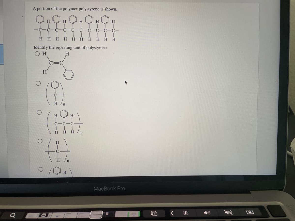 A portion of the polymer polystyrene is shown.
H.
H
H
H
H
C-C-C
C-
Η Η Η Η Η
H.
H HH
H
Identify the repeating unit of polystyrene.
H
H'
H
H
H
C-C
Η Η Η /n
H
H
MacBook Pro
