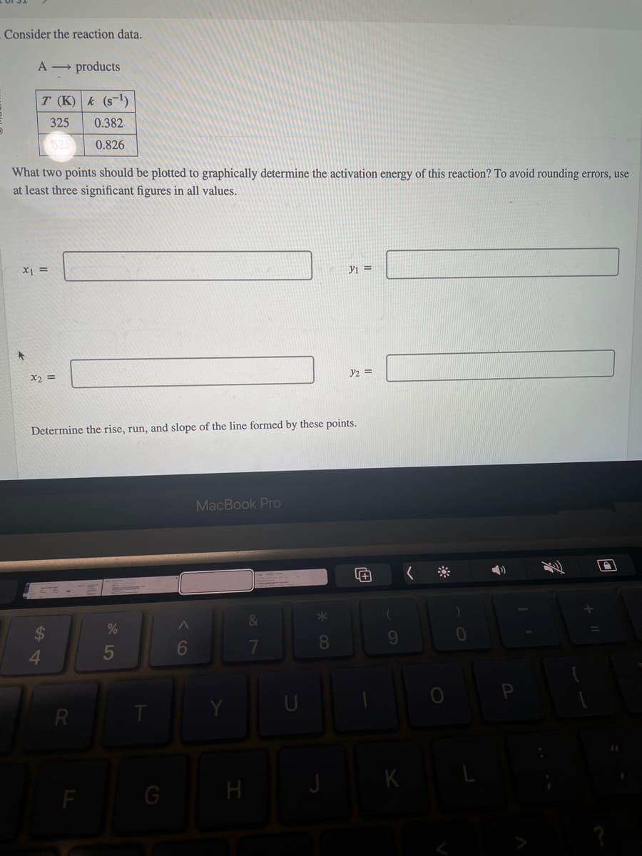 Consider the reaction data.
A → products
T (K) k (S-¹)
325
0.382
525
0.826
What two points should be plotted to graphically determine the activation energy of this reaction? To avoid rounding errors, use
at least three significant figures in all values.
X1 =
x2 =
R
Determine the rise, run, and slope of the line formed by these points.
%
5
T
G
A
6
MacBook Pro
H
&
7
U
* 00
y₁ =
8
y2 =
Œ
9
K
(
0
4)
D