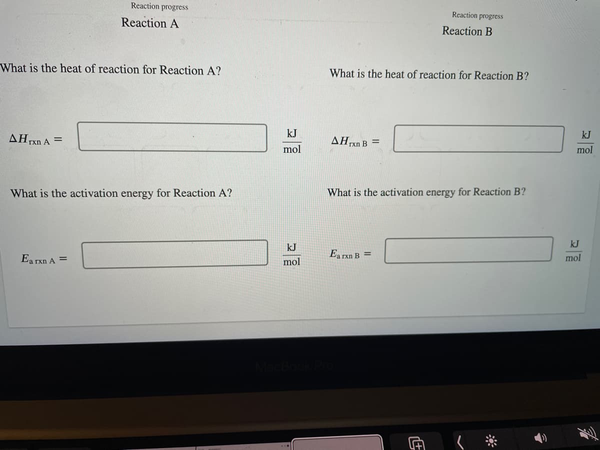 What is the heat of reaction for Reaction A?
AH rxn A =
Reaction progress
Reaction A
What is the activation energy for Reaction A?
Ea rxn A =
kJ
mol
kJ
mol
What is the heat of reaction for Reaction B?
AHrxn B =
Reaction progress
Reaction B
What is the activation energy for Reaction B?
Ea rxn B =
kJ
mol
kJ
mol