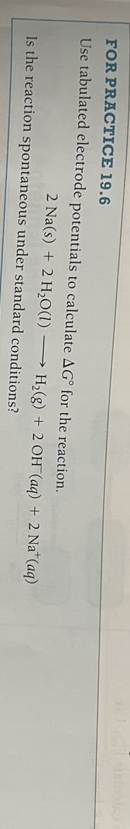 FOR PRACTICE 19.6
Use tabulated electrode potentials to calculate AG for the reaction.
2 Na(s) + 2 H₂O(1) →→→
Is the reaction spontaneous under standard conditions?
H₂(g) + 2 OH(aq) + 2 Na+ (aq)