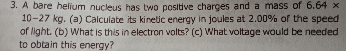 3. A bare helium nucleus has two positive charges and a mass of 6.64 x
10-27 kg. (a) Calculate its kinetic energy in joules at 2.00% of the speed
of light. (b) What is this in electron volts? (c) What voltage would be needed
to obtain this energy?
