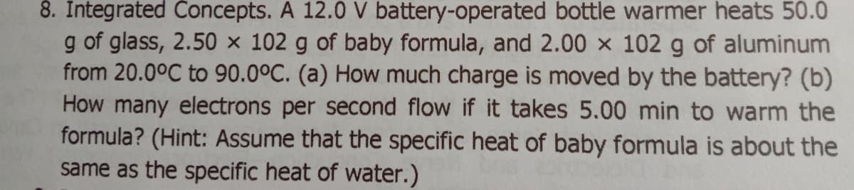 8. Integrated Concepts. A 12.0 V battery-operated bottle warmer heats 50.0
g of glass, 2.50 x 102 g of baby formula, and 2.00 x 102 g of aluminum
from 20.0°C to 90.0°C. (a) How much charge is moved by the battery? (b)
How many electrons per second flow if it takes 5.00 min to warm the
formula? (Hint: Assume that the specific heat of baby formula is about the
same as the specific heat of water.)
