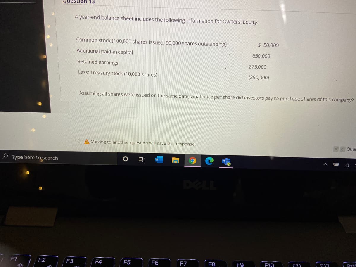 Question 13
A year-end balance sheet includes the following information for Owners' Equity:
Common stock (100,000 shares issued, 90,000 shares outstanding)
$ 50,000
Additional paid-in capital
650,000
Retained earnings
275,000
Less: Treasury stock (10,000 shares)
(290,000)
Assuming all shares were issued on the same date, what price per share did investors pay to purchase shares of this company?
A Moving to another question will save this response.
«< Ques
P Type here to search
DELL
/ F1
F2
F3
F4
F5
F6
F7
F8
F9
F10
F11
F12
Pris
