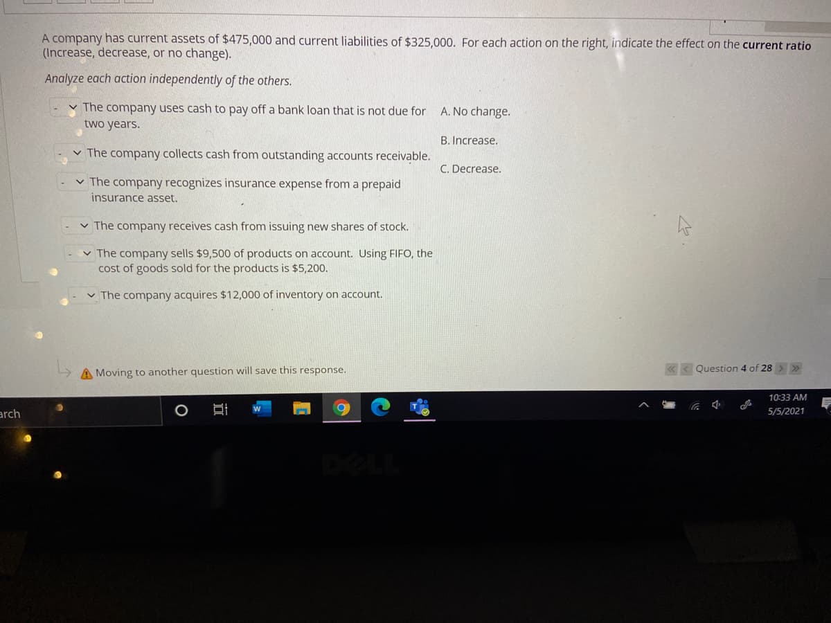 A company has current assets of $475,000 and current liabilities of $325,000. For each action on the right, indicate the effect on the current ratio
(Increase, decrease, or no change).
Analyze each action independently of the others.
v The company uses cash to pay off a bank loan that is not due for A. No change.
two years.
B. Increase.
v The company collects cash from outstanding accounts receivable.
C. Decrease.
v The company recognizes insurance expense from a prepaid
insurance asset.
v The company receives cash from issuing new shares of stock.
v The company sells $9,500 of products on account. Using FIFO, the
cost of goods sold for the products is $5,200.
v The company acquires $12,000 of inventory on account.
A Moving to another question will save this response.
« < Question 4 of 28 >»
10:33 AM
arch
5/5/2021
