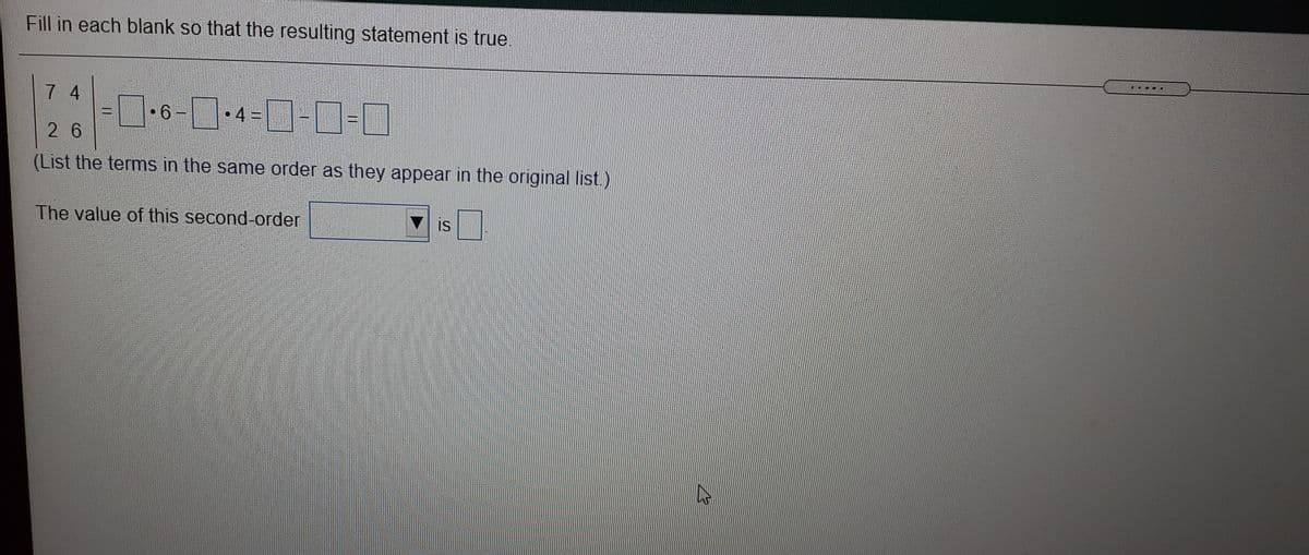 Fill in each blank so that the resulting statement is true.
7 4
6 -
• 4 =
2 6
(List the terms in the same order as they appear in the original list.)
The value of this second-order
is
