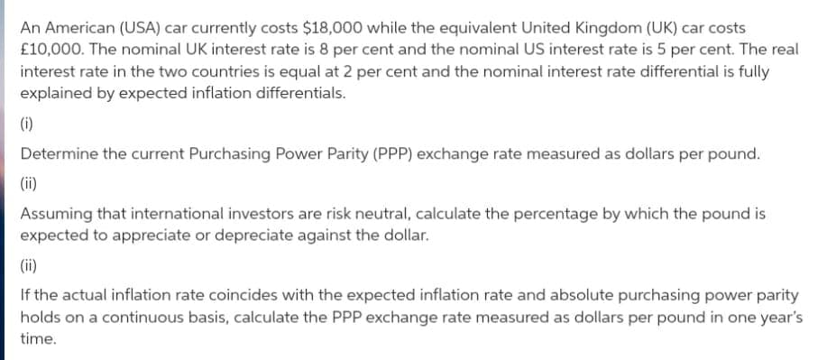 An American (USA) car currently costs $18,000 while the equivalent United Kingdom (UK) car costs
£10,000. The nominal UK interest rate is 8 per cent and the nominal US interest rate is 5 per cent. The real
interest rate in the two countries is equal at 2 per cent and the nominal interest rate differential is fully
explained by expected inflation differentials.
(i)
Determine the current Purchasing Power Parity (PPP) exchange rate measured as dollars per pound.
(ii)
Assuming that international investors are risk neutral, calculate the percentage by which the pound is
expected to appreciate or depreciate against the dollar.
(ii)
If the actual inflation rate coincides with the expected inflation rate and absolute purchasing power parity
holds on a continuous basis, calculate the PPP exchange rate measured as dollars per pound in one year's
time.