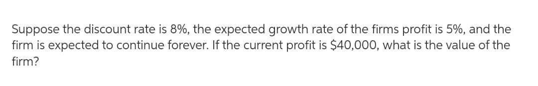 Suppose the discount rate is 8%, the expected growth rate of the firms profit is 5%, and the
firm is expected to continue forever. If the current profit is $40,000, what is the value of the
firm?