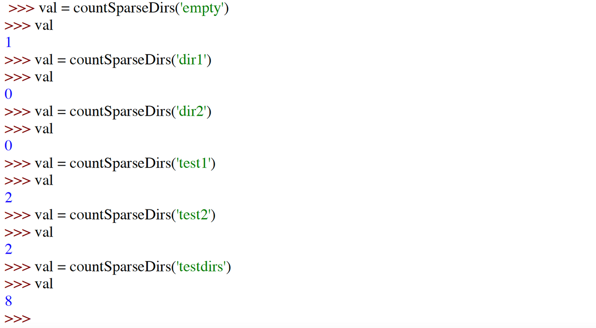 ## Function Example: `countSparseDirs()`

The following examples illustrate the usage of the `countSparseDirs()` function, which is used to count elements within various directories. 

### Example Outputs:

1. **Empty Directory (`empty`)**
   ```
   >>> val = countSparseDirs('empty')
   >>> val
   1
   ```
   The function is called with an `empty` directory and returns a value of `1`.

2. **Directory `dir1`**
   ```
   >>> val = countSparseDirs('dir1')
   >>> val
   0
   ```
   The function is called with `dir1` and returns a value of `0`.

3. **Directory `dir2`**
   ```
   >>> val = countSparseDirs('dir2')
   >>> val
   0
   ```
   The function is called with `dir2` and returns a value of `0`.

4. **Directory `test1`**
   ```
   >>> val = countSparseDirs('test1')
   >>> val
   2
   ```
   The function is called with `test1` and returns a value of `2`.

5. **Directory `test2`**
   ```
   >>> val = countSparseDirs('test2')
   >>> val
   2
   ```
   The function is called with `test2` and returns a value of `2`.

6. **Directory `testdirs`**
   ```
   >>> val = countSparseDirs('testdirs')
   >>> val
   8
   ```
   The function is called with `testdirs` and returns a value of `8`.

### Analysis and Interpretations:

- The function `countSparseDirs()` seems to be evaluating the contents of given directories and returning integer values.
- Directories `dir1` and `dir2` return `0`, perhaps indicating they have no elements or meet certain conditions defined within the function.
- `empty` directory surprisingly returns `1`, which may imply that `empty` is a special case.
- `test1` and `test2` return `2`, indicating these directories might have similar structures or contents.
- `testdirs` returns a value of `8`, suggesting it contains significantly more elements compared to other directories.

### Graphs or Diagrams:

There are no graphs or diagrams associated with this data, just a series of function calls and their respective output values. Understanding and