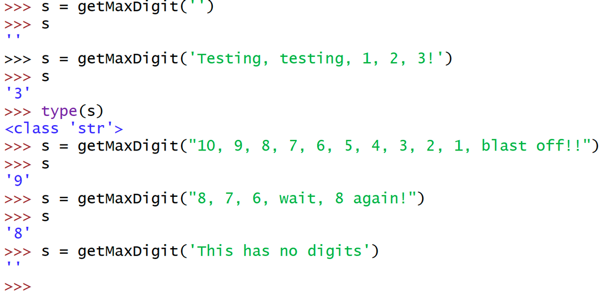 ### Understanding the `getMaxDigit` Function in Python

The following code snippet demonstrates the usage of a Python function named `getMaxDigit`. This function seems to identify the maximum digit present within a given string. Let's walk through the examples:

```python
>>> s = getMaxDigit('')
>>> s
''
```
**Explanation:** 
An empty string is passed to `getMaxDigit`. The function returns an empty string since there are no digits in the input.

```python
>>> s = getMaxDigit('Testing, testing, 1, 2, 3!')
>>> s
'3'
>>>
>>> type(s)
<class 'str'>
```
**Explanation:**
The string "Testing, testing, 1, 2, 3!" is passed to `getMaxDigit`. The function scans the string and identifies '3' as the highest digit. The result is a string containing '3'. Also, the type of `s` is confirmed to be `<class 'str'>`.

```python
>>> s = getMaxDigit("10, 9, 8, 7, 6, 5, 4, 3, 2, 1, blast off!!")
>>> s
'9'
```
**Explanation:**
The string "10, 9, 8, 7, 6, 5, 4, 3, 2, 1, blast off!!" is input to `getMaxDigit`. Among the digits present, '9' is the highest, so the function returns '9'.

```python
>>> s = getMaxDigit("8, 7, 6, wait, 8 again!")
>>> s
'8'
```
**Explanation:**
The function processes the string "8, 7, 6, wait, 8 again!" and identifies '8' as the maximum digit, returning '8'.

```python
>>> s = getMaxDigit('This has no digits')
>>> s
''
```
**Explanation:**
For the string "This has no digits", the function returns an empty string as there are no numeric digits present in the input.

---

### Summary

- The `getMaxDigit` function is designed to identify and return the highest numeric character in a given string.
- If no digits are found, the function returns an empty string.
- The examples shown demonstrate various inputs, including strings with multiple digits,