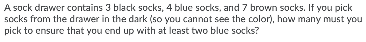 A sock drawer contains 3 black socks, 4 blue socks, and 7 brown socks. If you pick
socks from the drawer in the dark (so you cannot see the color), how many must you
pick to ensure that you end up with at least two blue socks?
