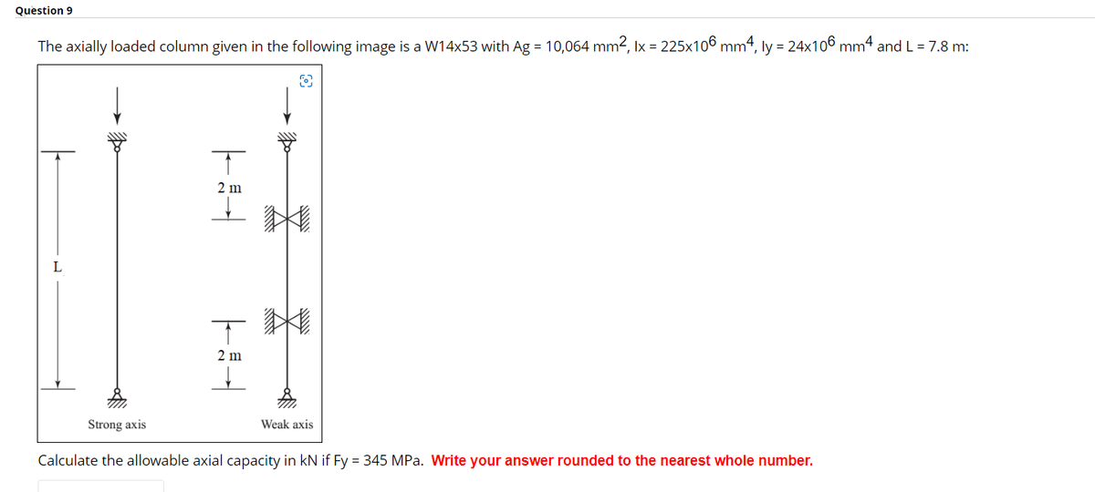 Question 9
The axially loaded column given in the following image is a W14x53 with Ag = 10,064 mm², lx = 225x106 mm4, ly = 24x106 mm4 and L = 7.8 m:
Strong axis
T
2 m
T
2 m
Weak axis
Calculate the allowable axial capacity in kN if Fy = 345 MPa. Write your answer rounded to the nearest whole number.