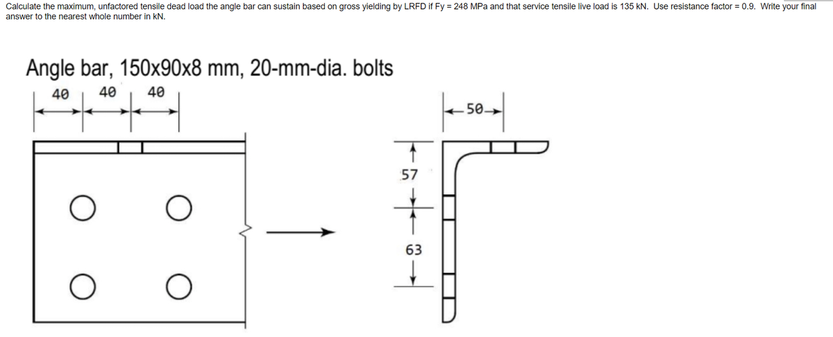 Calculate the maximum, unfactored tensile dead load the angle bar can sustain based on gross yielding by LRFD if Fy = 248 MPa and that service tensile live load is 135 kN. Use resistance factor = 0.9. Write your final
answer to the nearest whole number in KN.
Angle bar, 150x90x8 mm, 20-mm-dia. bolts
40 40
40
O
O
O
tät
57
63
|--50 |