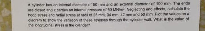 A cylinder has an internal diameter of 50 mm and an external diameter of 100 mm. The ends
are closed and it carries an internal pressure of 50 MN/m². Neglecting end effects, calculate the
hoop stress and radial stress at radii of 25 mm, 34 mm, 42 mm and 50 mm. Plot the values on a
diagram to show the variation of these stresses through the cylinder wall. What is the value of
the longitudinal stress in the cylinder?