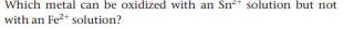 Which metal can be oxidized with an Sn* solution but not
with an Fe2+ solution?
