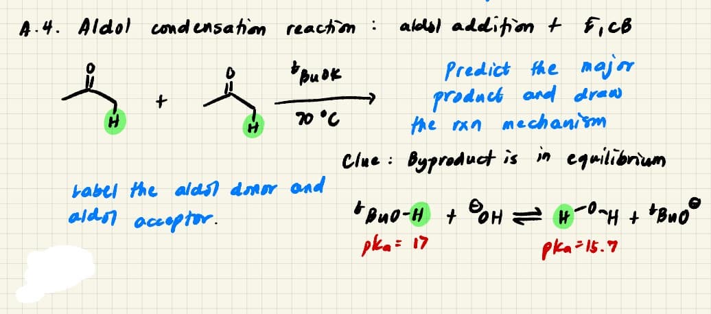 A.4. Aldol cond ensation reachion:
alodsl addifion t F,cB
Predict the majr
product and draw
the ran mechanism
70 °C
Clue : Byproduct is in equilibriam
babel the alds) donor and
aldor accoptor.
pka= 17
pka=15.7
