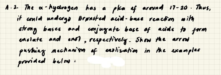 A. 2. The a - hydrogen has a
it conled undergo Bransted acid - base reactm with
strong bases and conjugate base of acids to form
enslate and enst, respectively. Show the arrow
pushing mechani'sm af enolization in the examples
provided belomo:
pka ef around 17-20 . Thus,
