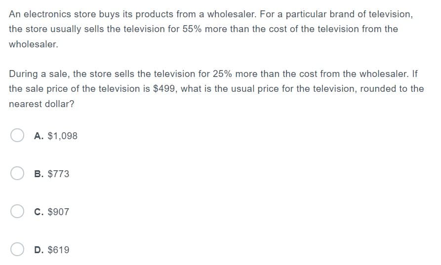 An electronics store buys its products from a wholesaler. For a particular brand of television,
the store usually sells the television for 55% more than the cost of the television from the
wholesaler.
During a sale, the store sells the television for 25% more than the cost from the wholesaler. If
the sale price of the television is $499, what is the usual price for the television, rounded to the
nearest dollar?
A. $1,098
OB. $773
OC. $907
D. $619