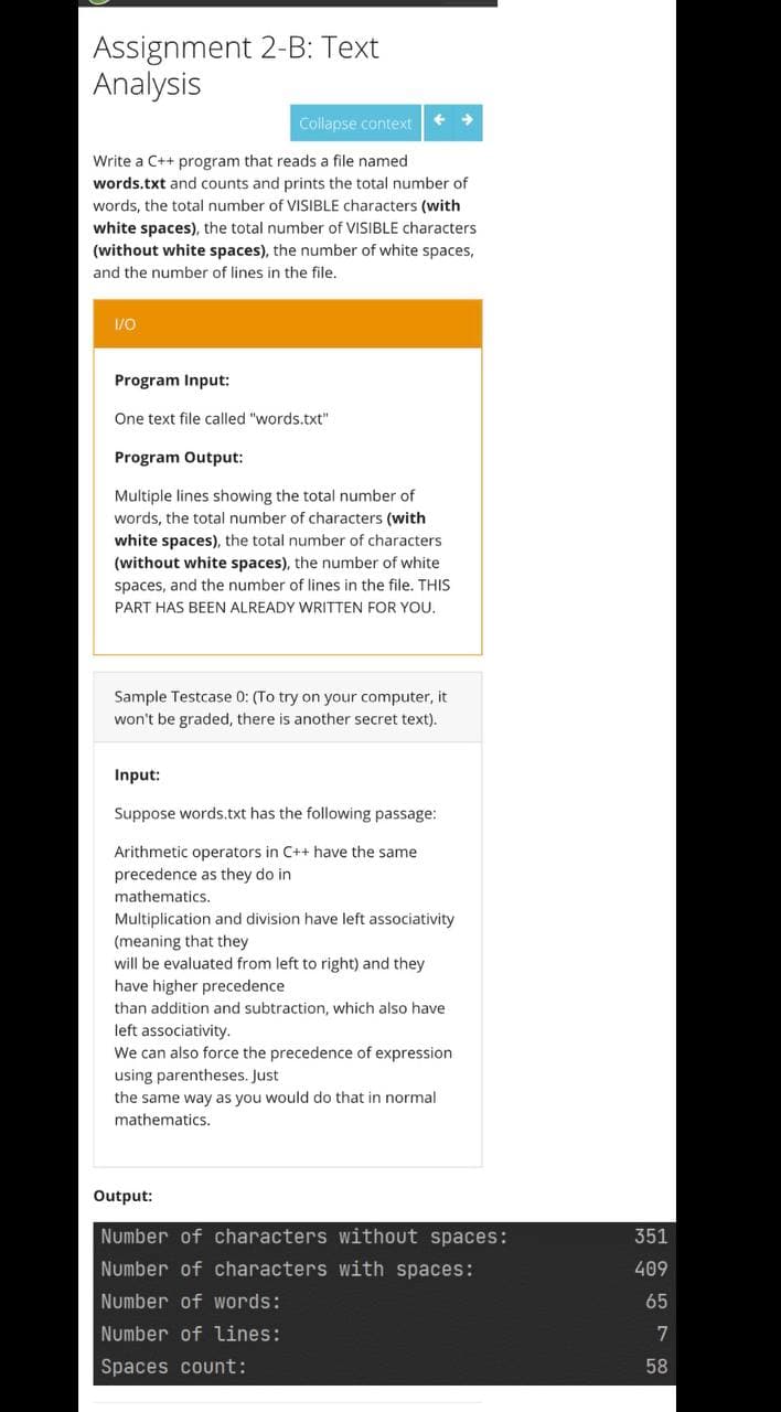 Assignment 2-B: Text
Analysis
Collapse context
Write a C++ program that reads a file named
words.txt and counts and prints the total number of
words, the total number of VISIBLE characters (with
white spaces), the total number of VISIBLE characters
(without white spaces), the number of white spaces,
and the number of lines in the file.
1/0
Program Input:
One text file called "words.txt"
Program Output:
Multiple lines showing the total number of
words, the total number of characters (with
white spaces), the total number of characters
(without white spaces), the number of white
spaces, and the number of lines in the file, THIS
PART HAS BEEN ALREADY WRITTEN FOR YOU.
Sample Testcase 0: (To try on your computer, it
won't be graded, there is another secret text).
Input:
Suppose words.txt has the following passage:
Arithmetic operators in C++ have the same
precedence as they do in
mathematics.
Multiplication and division have left associativity
(meaning that they
will be evaluated from left to right) and they
have higher precedence
than addition and subtraction, which also have
left associativity.
We can also force the precedence of expression
using parentheses. Just
the same way as you would do that in normal
mathematics.
Output:
Number of characters without spaces:
351
Number of characters with spaces:
409
Number of words:
65
Number of lines:
7
Spaces count:
58
