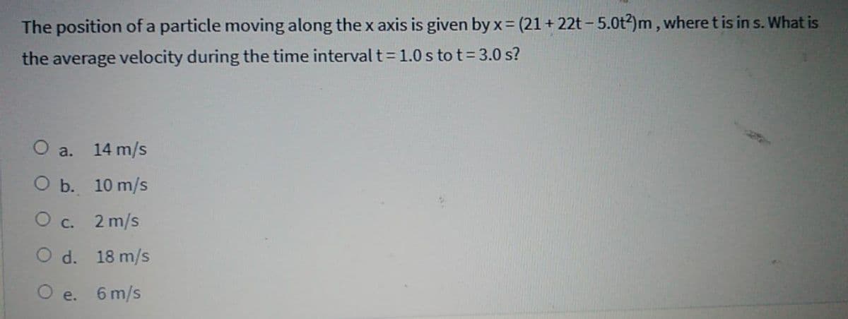 The position of a particle moving along the x axis is given by x= (21 + 22t - 5.0t?)m , where tis in s. What is
the average velocity during the time interval t= 1.0 s to t=3.0 s?
O a. 14 m/s
О b. 10 m/s
О с. 2 m/s
O d. 18 m/s
O e. 6 m/s
