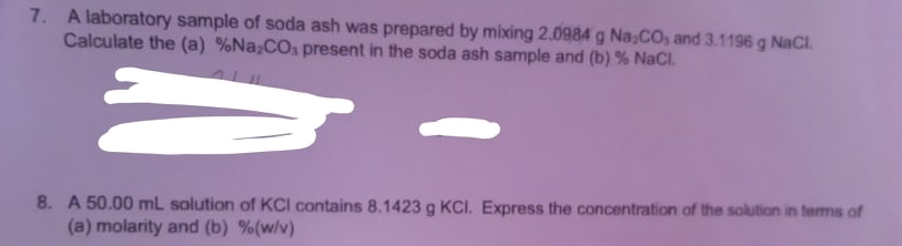 7. A laboratory sample of soda ash was prepared by mixing 2.0984 g Na,CO, and 3.1196 g NaCl.
Calculate the (a) %Na;COs present in the soda ash sample and (b) % NaCl.
8. A 50.00 mL solution of KCI contains 8.1423 g KCI. Express the concentration of the solution in terms of
(a) molarity and (b) %(w/v)
