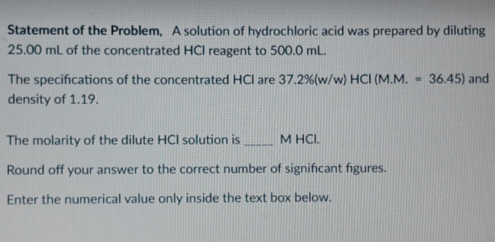 Statement of the Problem, A solution of hydrochloric acid was prepared by diluting
25.00 mL of the concentrated HCI reagent to 500.0 mL.
The specifications of the concentrated HCl are 37.2%(w/w) HCI (M.M.
36.45) and
%3D
density of 1.19.
The molarity of the dilute HCI solution is
M HCI.
Round off your answer to the correct number of significant figures.
Enter the numerical value only inside the text box below.
