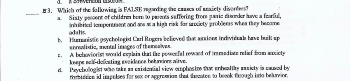 d.
à cônversion dis
53. Which of the following is FALSE regarding the causes of anxiety disorders?
Sixty percent of children born to parents suffering from panic disorder have a fearful,
inhibited temperament and are at a high risk for anxiety problems when they become
adults.
a.
b. Humanistic psychologist Carl Rogers believed that anxious individuals have built up
unrealistic, mental images of themselves.
A behaviorist would explain that the powerful reward of immediate relief from anxiety
keeps self-defeating avoidance behaviors alive.
d. Psychologist who take an existential view emphasize that unhealthy anxiety is caused by
forbidden id impulses for sex or aggression that threaten to break through into behavior.
с.
