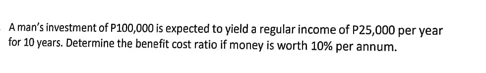 A man's investment of P100,000 is expected to yield a regular income of P25,000 per year
for 10 years. Determine the benefit cost ratio if money is worth 10% per annum.