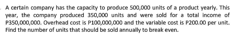 A certain company has the capacity to produce 500,000 units of a product yearly. This
year, the company produced 350,000 units and were sold for a total income of
P350,000,000. Overhead cost is P100,000,000 and the variable cost is P200.00 per unit.
Find the number of units that should be sold annually to break even.