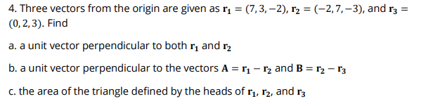 4. Three vectors from the origin are given as r, = (7,3, –2), r2 = (-2,7,–3), and r3 =
(0, 2, 3). Find
a. a unit vector perpendicular to both rị and r,
b. a unit vector perpendicular to the vectors A = r, - r2 and B = r2 – r3
c. the area of the triangle defined by the heads of rị, r2, and r3
