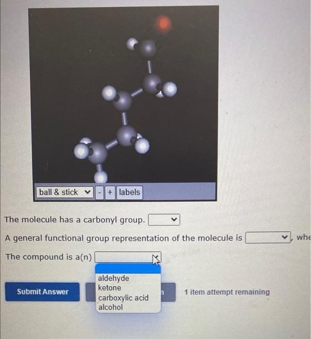 ball & stick
+ labels
The molecule has a carbonyl group.
A general functional group representation of the molecule is
whe
The compound is a(n)
aldehyde
ketone
carboxylic acid
alcohol
Submit Answer
1 item attempt remaining
