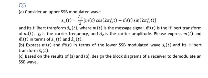 Q3
(a) Consider an upper SSB modulated wave
Ac
su(t) = m(t) cos(2nfet) — m(t) sin(2πft)]
and its Hilbert transform ŝ₂ (t), where m(t) is the message signal, m(t) is the Hilbert transform
of m(t), fe is the carrier frequency, and Ac is the carrier amplitude. Please express m(t) and
m(t) in terms of su(t) and su(t).
(b) Express m(t) and m(t) in terms of the lower SSB modulated wave s(t) and its Hilbert
transform ŝ₂ (t).
(c) Based on the results of (a) and (b), design the block diagrams of a receiver to demodulate an
SSB wave.