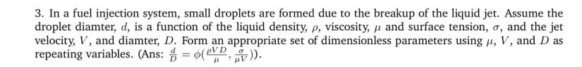 3. In a fuel injection system, small droplets are formed due to the breakup of the liquid jet. Assume the
droplet diamter, d, is a function of the liquid density, p, viscosity, μ and surface tension, σ, and the jet
velocity, V, and diamter, D. Form an appropriate set of dimensionless parameters using μ, V, and D as
repeating variables. (Ans: =(VV)).
μ