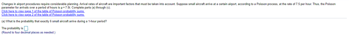 Changes in airport procedures require considerable planning. Arrival rates of aircraft are important factors that must be taken into account. Suppose small aircraft arrive at a certain airport, according to a Poisson process, at the rate of 7.5 per hour. Thus, the Poisson
parameter for arrivals over a period of hours is µ=7.5t. Complete parts (a) through (c).
Click here to view page 1 of the table of Poisson probability sums.
Click here to view page 2 of the table of Poisson probability sums.
(a) What is the probability that exactly 6 small aircraft arrive during a 1-hour period?
The probability is|
(Round to four decimal places as needed.)
