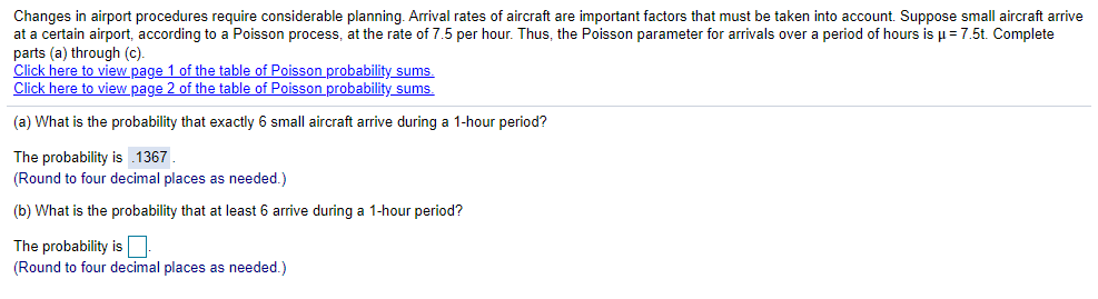 **Understanding Poisson Processes in Airport Arrivals**

Changes in airport procedures require considerable planning. Arrival rates of aircraft are important factors that must be taken into account. Suppose small aircraft arrive at a certain airport according to a Poisson process, at the rate of 7.5 per hour. Thus, the Poisson parameter for arrivals over a period of hours is μ = 7.5t. Complete parts (a) through (c).

- **(a) What is the probability that exactly 6 small aircraft arrive during a 1-hour period?**

  The probability is 0.1367.
  (Round to four decimal places as needed.)

- **(b) What is the probability that at least 6 arrive during a 1-hour period?**

  The probability is ______.
  (Round to four decimal places as needed.)