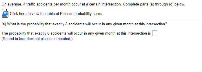 On average, 4 traffic accidents per month occur at a certain intersection. Complete parts (a) through (c) below.
| Click here to view the table of Poisson probability sums.
(a) What is the probability that exactly 8 accidents will occur in any given month at this intersection?
The probability that exactly 8 accidents will occur in any given month at this intersection is
(Round to four decimal places as needed.)
