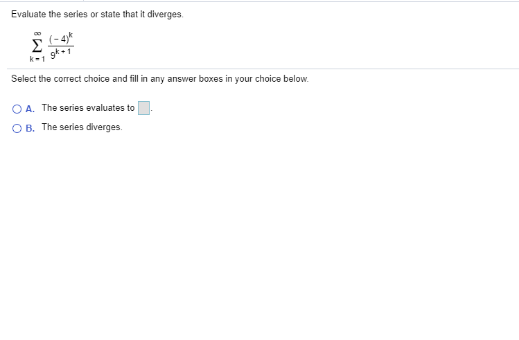 Evaluate the series or state that it diverges.
Σ
(- 4)*
Select the correct choice and fill in any answer boxes in your choice below.
O A. The series evaluates to
O B. The series diverges.
