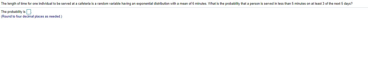 The length of time for one individual to be served at a cafeteria is a random variable having an exponential distribution with a mean of 6 minutes. What is the probability that a person is served in less than
minutes on at least 3 of the next 5 days?
The probability is
(Round to four decimal places as needed.)
