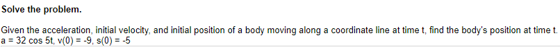 ### Problem Solving Exercise: Finding the Position of a Body in Motion

**Problem Statement:**
Solve the problem.

Given the acceleration, initial velocity, and initial position of a body moving along a coordinate line at time \( t \), find the body's position at time \( t \).

- Acceleration (\(a\)): \( 32 \cos 5t \)
- Initial Velocity (\(v(0)\)): \( 9 \)
- Initial Position (\(s(0)\)): \( -5 \)

**Graphical Representation:**
There are no graphs or diagrams provided in the problem statement.

**Explanation:**
To solve this problem, you need to integrate the acceleration function to find the velocity function and then integrate the velocity function to find the position function.

1. **First Integration (from acceleration to velocity):**
   \[ \int a \, dt \to v(t) \]

2. **Second Integration (from velocity to position):**
   \[ \int v(t) \, dt \to s(t) \]

Using the initial conditions, you will be able to determine the constants of integration for both integrations. This will provide you with the body's position at any time \( t \).