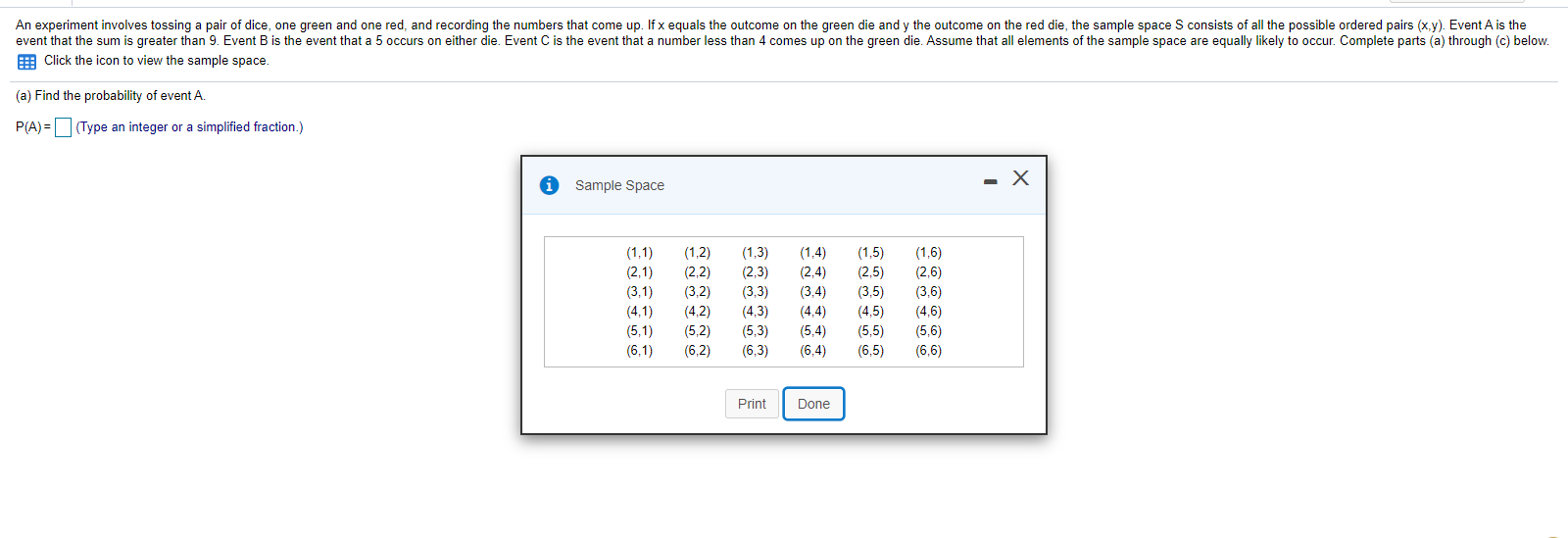 An experiment involves tossing a pair of dice, one green and one red, and recording the numbers that come up. If x equals the outcome on the green die and y the outcome on the red die, the sample space S consists of all the possible ordered pairs (x.y). Event A is the
event that the sum is greater than 9. Event B is the event that a 5 occurs on either die. Event C is the event that a number less than 4 comes up on the green die. Assume that all elements of the sample space are equally likely to occur. Complete parts (a) through (c) below.
E Click the icon to view the sample space
(a) Find the probability of event A
P(A) =(Type an integer or a simplified fraction.)
