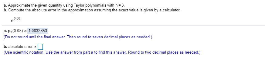 a. Approximate the given quantity using Taylor polynomials with n = 3.
b. Compute the absolute error in the approximation assuming the exact value is given by a calculator.
0.08
a. p3(0.08) z 1.0832853
(Do not round until the final answer. Then round to seven decimal places as needed.)
b. absolute error s
(Use scientific notation. Use the answer from part a to find this answer. Round to two decimal places as needed.)
