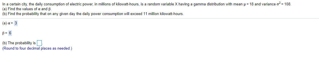 In a certain city, the daily consumption of electric power, in millions of kilowatt-hours, is a random variable \(X\) having a gamma distribution with mean \(\mu = 18\) and variance \(\sigma^2 = 108\).

(a) Find the values of \(\alpha\) and \(\beta\).

(b) Find the probability that on any given day the daily power consumption will exceed 11 million kilowatt-hours.

- (a) \(\alpha = 3\)

  \(\beta = 6\)

- (b) The probability is \(\boxed{\phantom{9}}\). (Round to four decimal places as needed.)