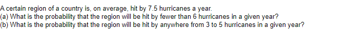 A certain region of a country is, on average, hit by 7.5 hurricanes a year.
(a) What is the probability that the region will be hit by fewer than 6 hurricanes in a given year?
(b) What is the probability that the region will be hit by anywhere from 3 to 5 hurricanes in a given year?
