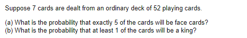 Suppose 7 cards are dealt from an ordinary deck of 52 playing cards.
(a) What is the probability that exactly 5 of the cards will be face cards?
(b) What is the probability that at least 1 of the cards will be a king?
