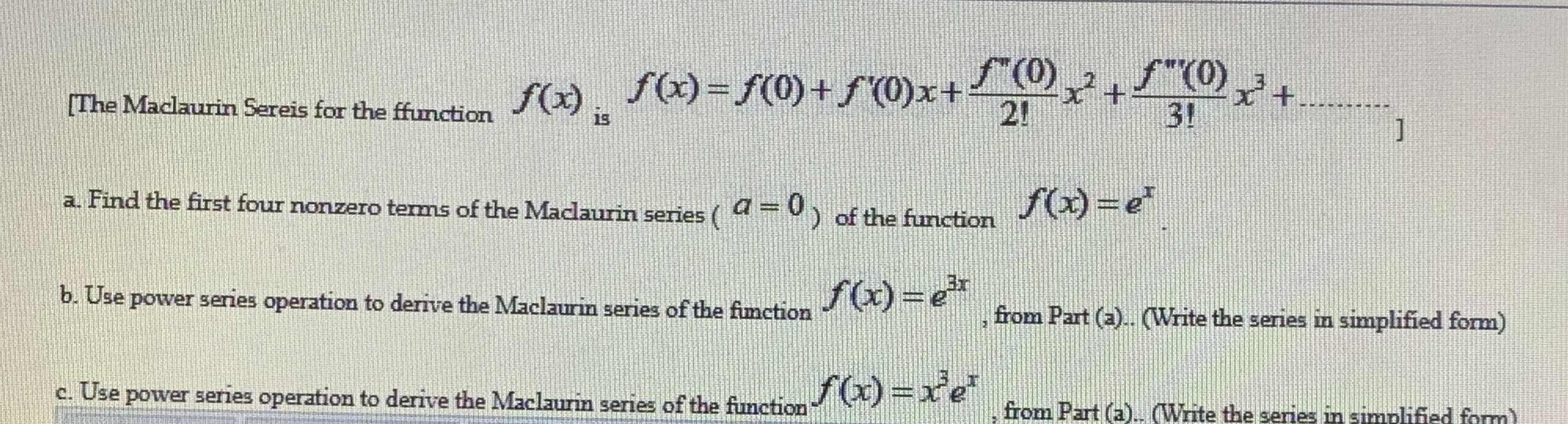 a. Find the first four nonzero tems of the Maclaurin series (
=0) of the function
Fe
b. Use power series operation to derive the Maclaurin series of the fimction
f(x)=e*
from Part (a).. (Write the series in simplified form)
Use power series operation to derive the Maclaurin series of the function
f)=xe
from Part (a)
.. (Write the series in simnlified form)
