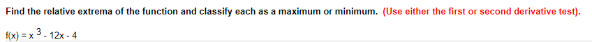 ### Finding Relative Extrema

To determine the relative extrema of the function and classify each as a maximum or minimum, follow these instructions. (You may use either the first or second derivative test.)

Given function:
\[ f(x) = x^3 - 12x - 4 \]

1. **Find the first derivative, \( f'(x) \)**:
   Differentiate the function with respect to \( x \) to find the first derivative.

2. **Find critical points**:
   Set the first derivative equal to zero and solve for \( x \):
   \( f'(x) = 0 \).

3. **Classify the critical points**:
   Utilize either the first derivative test or the second derivative test:
   - **First Derivative Test**: Analyze the sign changes of \( f'(x) \) around the critical points.
   - **Second Derivative Test**: Find the second derivative \( f''(x) \). Determine the concavity at each critical point by evaluating \( f''(x) \).

Make sure to classify the extrema appropriately as either a maximum or minimum based on the results of these tests.